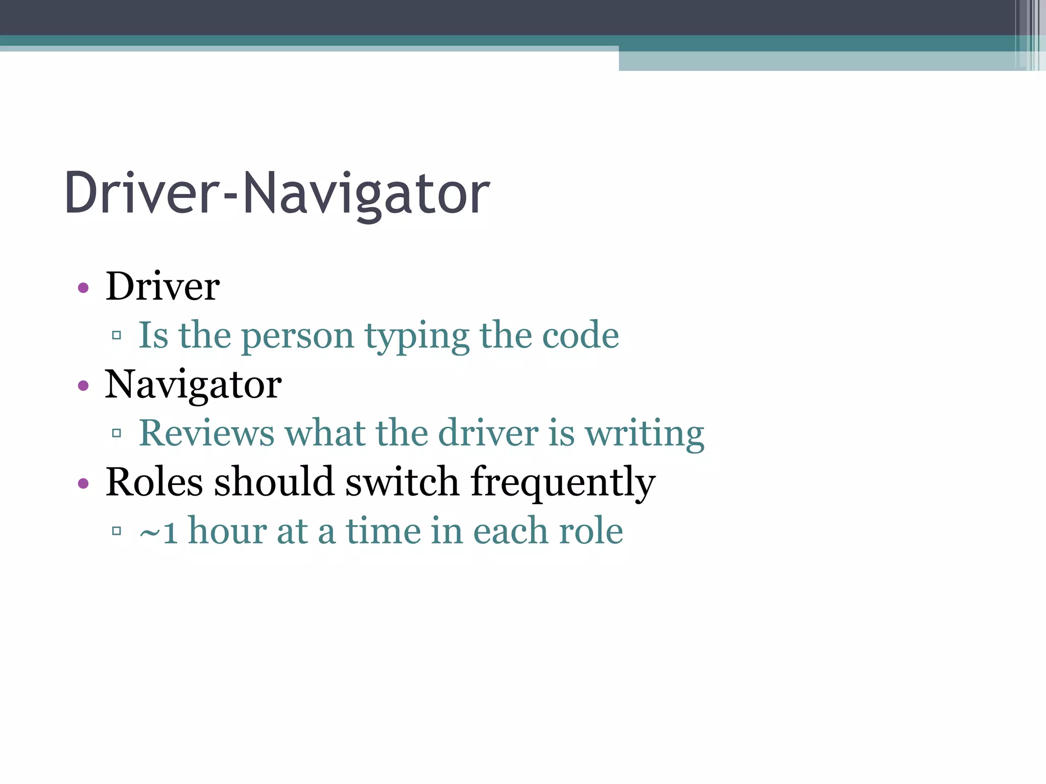 Driver-Navigator Driver Is the person typing the code Navigator Reviews what the driver is writing Roles should switch frequently ~1 hour at a time in each role 