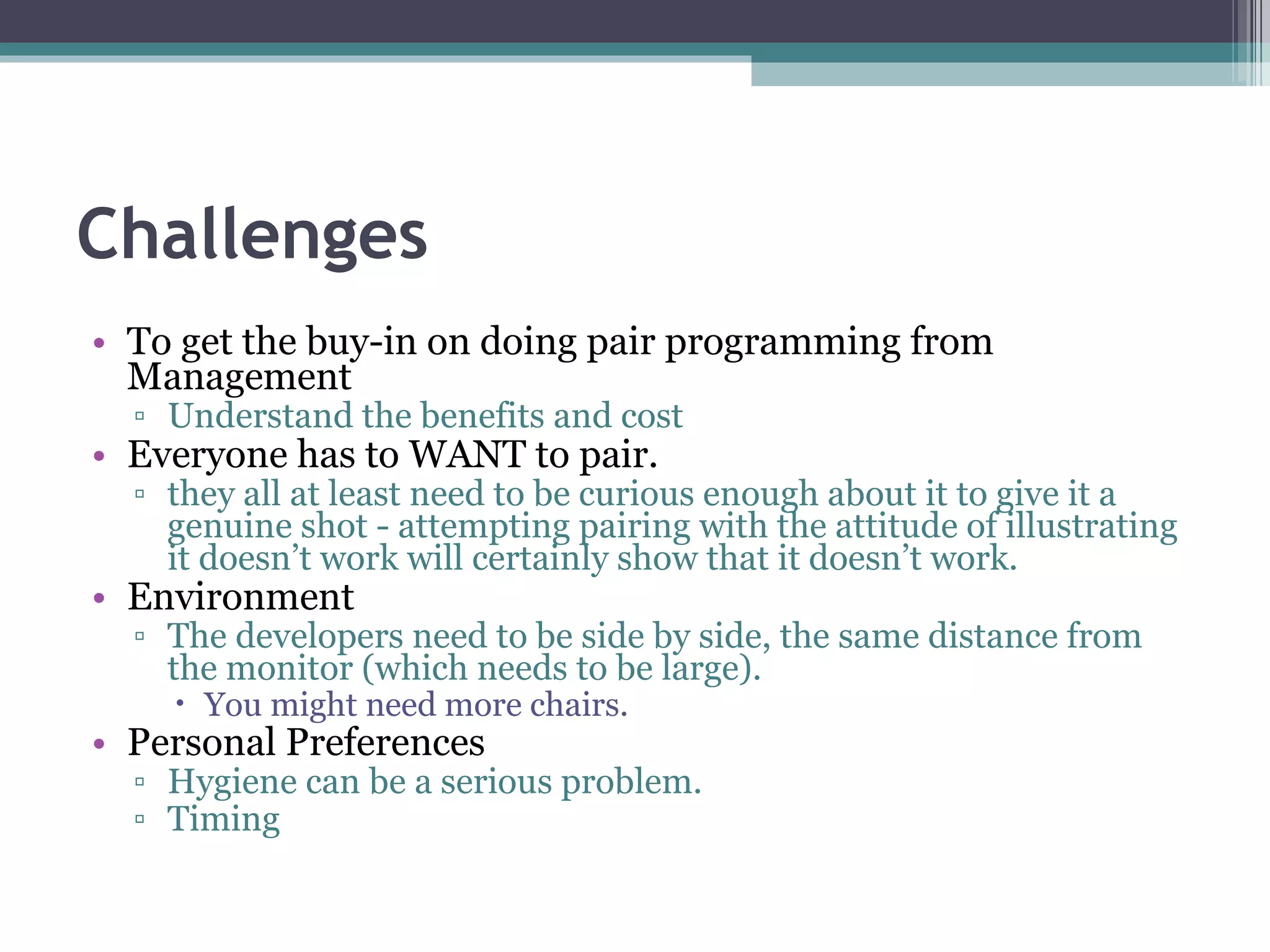 Challenges To get the buy-in on doing pair programming from Management Understand the benefits and cost Everyone has to WANT to pair. they all at least need to be curious enough about it to give it a genuine shot - attempting pairing with the attitude of illustrating it doesn’t work will certainly show that it doesn’t work. Environment The developers need to be side by side, the same distance from the monitor (which needs to be large). You might need more chairs. Personal Preferences Hygiene can be a serious problem. Timing 