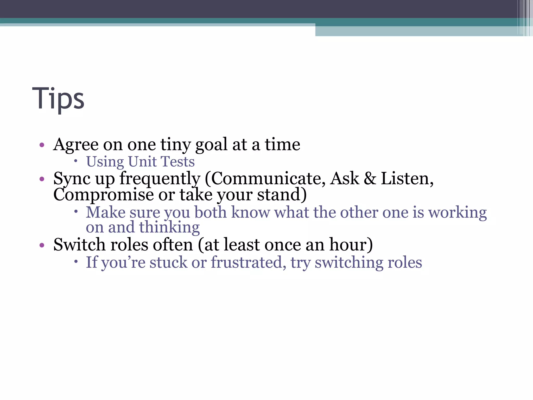 Tips Agree on one tiny goal at a time Using Unit Tests Sync up frequently (Communicate, Ask & Listen, Compromise or take your stand) Make sure you both know what the other one is working on and thinking Switch roles often (at least once an hour) If you’re stuck or frustrated, try switching roles 