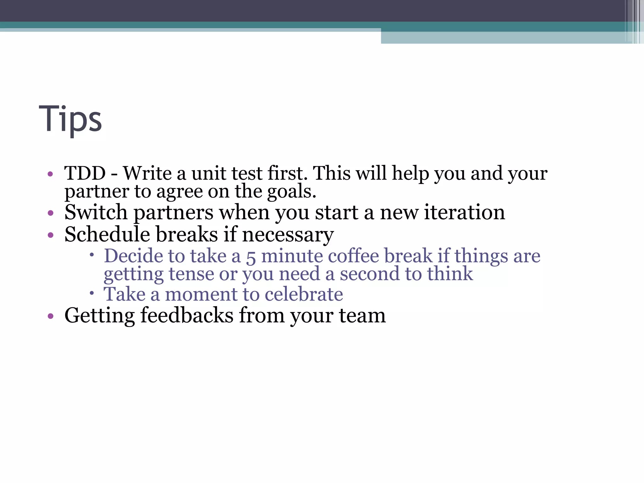 Tips TDD - Write a unit test first. This will help you and your partner to agree on the goals. Switch partners when you start a new iteration Schedule breaks if necessary Decide to take a 5 minute coffee break if things are getting tense or you need a second to think Take a moment to celebrate Getting feedbacks from your team 