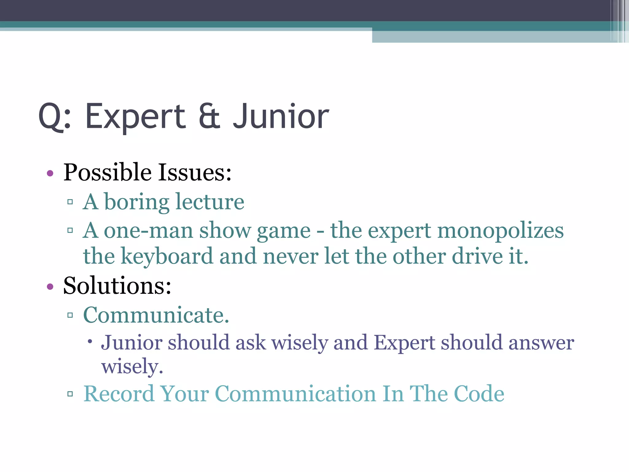 Q: Expert & Junior Possible Issues: A boring lecture A one-man show game - the expert monopolizes the keyboard and never let the other drive it. Solutions: Communicate.  Junior should ask wisely and Expert should answer wisely. Record Your Communication In The Code 