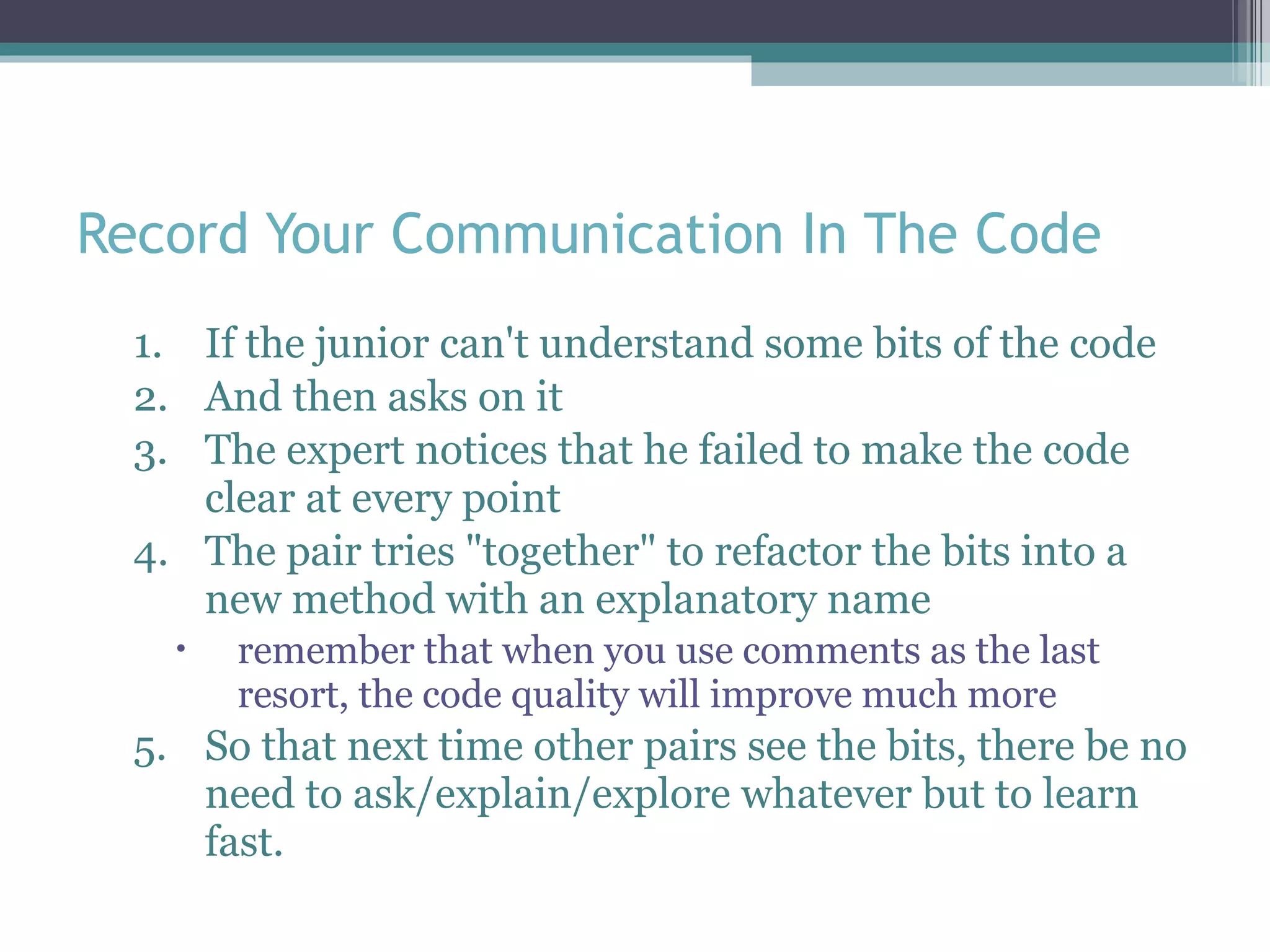 Record Your Communication In The Code If the junior can't understand some bits of the code And then asks on it The expert notices that he failed to make the code clear at every point The pair tries &quot;together&quot; to refactor the bits into a new method with an explanatory name  remember that when you use comments as the last resort, the code quality will improve much more So that next time other pairs see the bits, there be no need to ask/explain/explore whatever but to learn fast.  