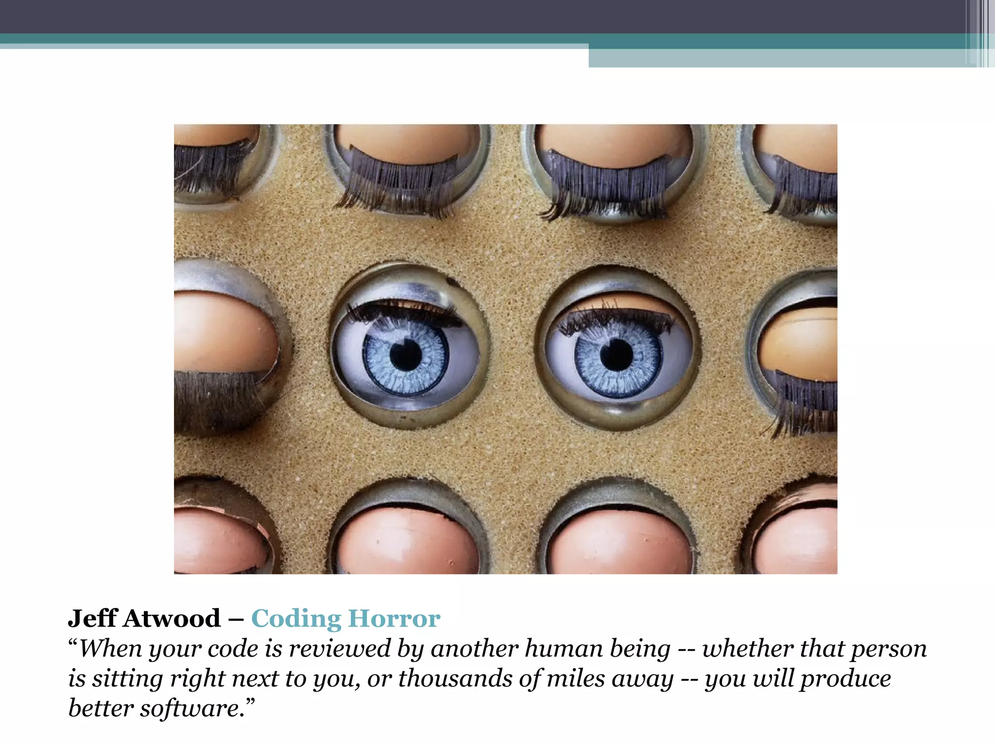 Jeff Atwood –  Coding Horror “ When your code is reviewed by another human being -- whether that person is sitting right next to you, or thousands of miles away -- you will produce better software. ” 