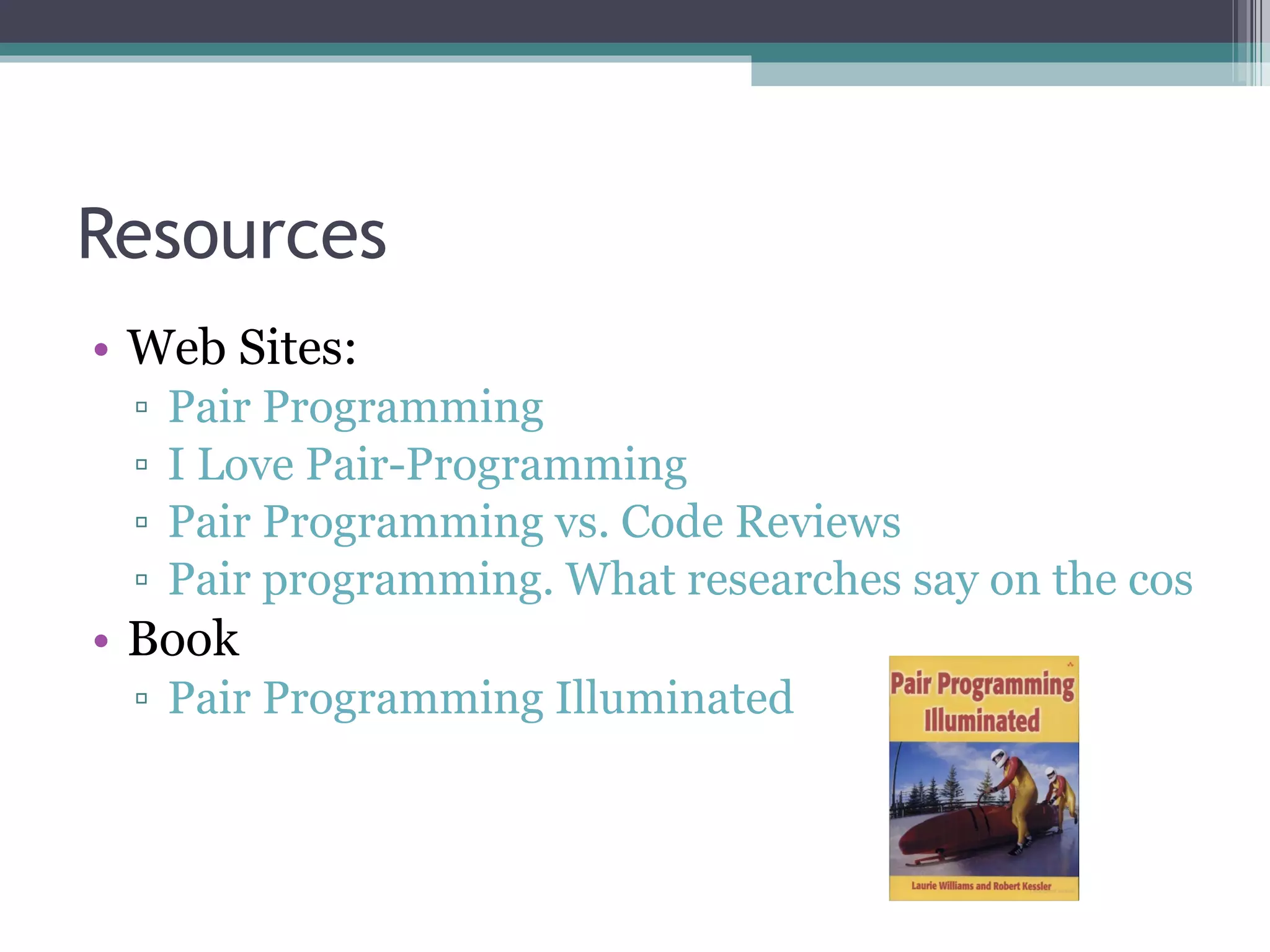 Resources Web Sites: Pair Programming I Love Pair-Programming Pair Programming vs. Code Reviews Pair programming. What researches say on the costs and benefits of the practice. Book Pair Programming Illuminated 
