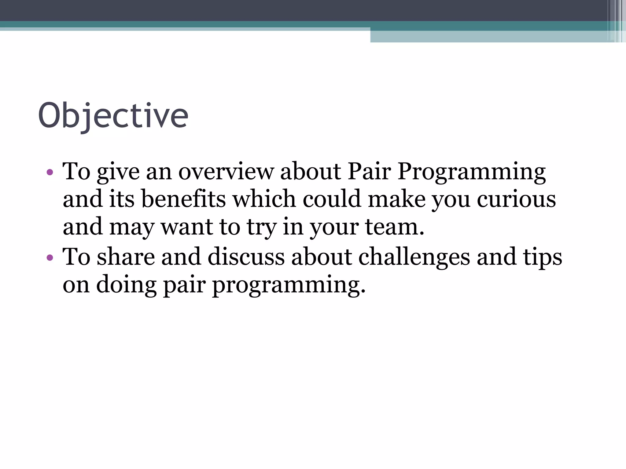 Objective To give an overview about Pair Programming and its benefits which could make you curious and may want to try in your team. To share and discuss about challenges and tips on doing pair programming. 