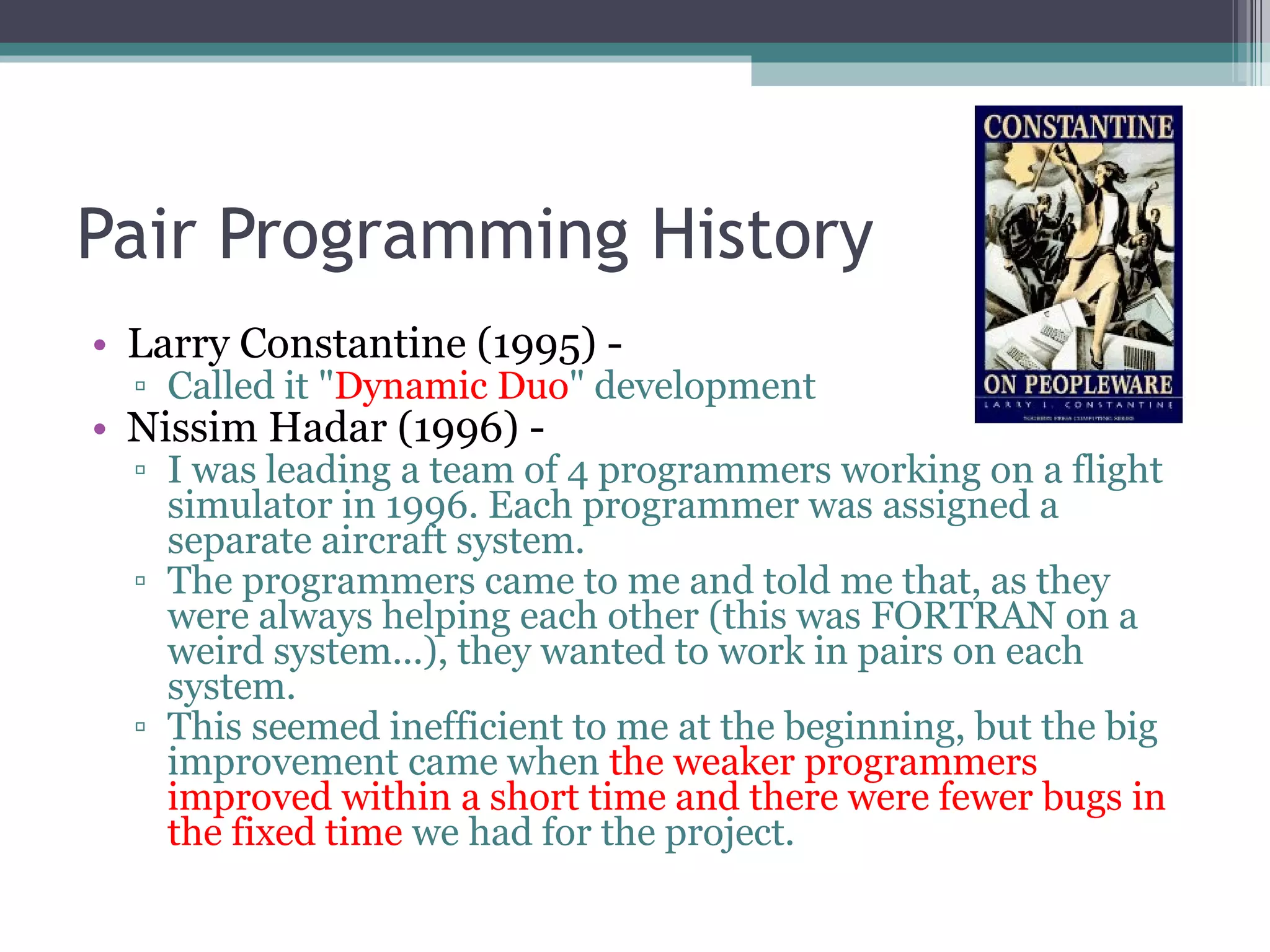 Pair Programming History Larry Constantine (1995) -  Called it &quot; Dynamic Duo &quot; development Nissim Hadar (1996) -  I was leading a team of 4 programmers working on a flight simulator in 1996. Each programmer was assigned a separate aircraft system.  The programmers came to me and told me that, as they were always helping each other (this was FORTRAN on a weird system...), they wanted to work in pairs on each system.  This seemed inefficient to me at the beginning, but the big improvement came when  the weaker programmers improved within a short time and there were fewer bugs in the fixed time  we had for the project. 