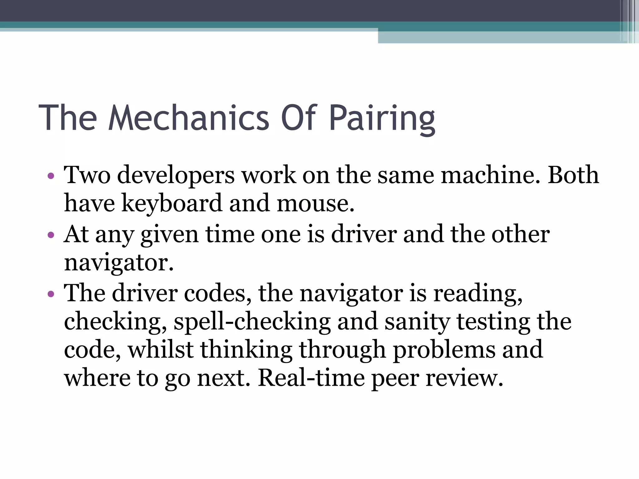 The Mechanics Of Pairing Two developers work on the same machine. Both have keyboard and mouse. At any given time one is driver and the other navigator. The driver codes, the navigator is reading, checking, spell-checking and sanity testing the code, whilst thinking through problems and where to go next. Real-time peer review. 
