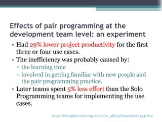 Effects of pair programming at the development team level: an experiment Had  29% lower project productivity  for the first three or four use cases. The inefficiency was probably caused by: the learning time  involved in getting familiar with new people and the pair programming practice. Later teams spent  5% less effort  than the Solo Programming teams for implementing the use cases. http://ieeexplore.ieee.org/xpls/abs_all.jsp?arnumber=1541842   