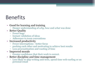 Benefits Good for learning and training Deeper understanding of  why ,  how  and  what  was done Better Quality Fewer bugs Instant validation of ideas Adherence to team conventions Increased productivity Fewer interruptions - better focus pushing each other and motivating to achieve best results Less procrastination and wasting of time Improved morale Greater confidence that their work is correct. Better discipline and time management Less likely to skip writing unit tests, spend time web-surfing or on personal email 