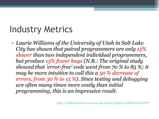 Industry Metrics Laurie Williams of the University of Utah in Salt Lake City has shown that paired programmers are only  15% slower  than two independent individual programmers, but produce  15% fewer bugs  (N.B.: The original study showed that 'error-free' code went from 70 % to 85 %; it may be more intuitive to call this a  50 % decrease of errors, from 30 % to 15 % ). Since testing and debugging are often many times more costly than initial programming, this is an impressive result.  http://collaboration.csc.ncsu.edu/laurie/Papers/XPSardinia.PDF   
