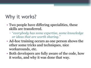 Why it works? Two people have differing specialities, these skills are transferred. “ everybody has some expertise, some knowledge or ideas that are worth sharing .” Ad-hoc training occurs as one person shows the other some tricks and techniques, nice workarounds, etc. Both developers are fully aware of the code, how it works, and why it was done that way. 