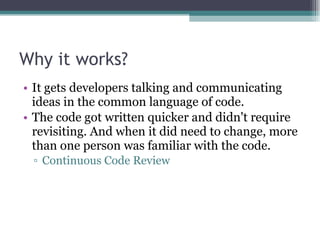 Why it works? It gets developers talking and communicating ideas in the common language of code. The code got written quicker and didn't require revisiting. And when it did need to change, more than one person was familiar with the code. Continuous Code Review 