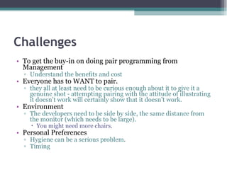 Challenges To get the buy-in on doing pair programming from Management Understand the benefits and cost Everyone has to WANT to pair. they all at least need to be curious enough about it to give it a genuine shot - attempting pairing with the attitude of illustrating it doesn’t work will certainly show that it doesn’t work. Environment The developers need to be side by side, the same distance from the monitor (which needs to be large). You might need more chairs. Personal Preferences Hygiene can be a serious problem. Timing 