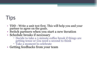 Tips TDD - Write a unit test first. This will help you and your partner to agree on the goals. Switch partners when you start a new iteration Schedule breaks if necessary Decide to take a 5 minute coffee break if things are getting tense or you need a second to think Take a moment to celebrate Getting feedbacks from your team 