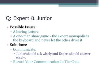 Q: Expert & Junior Possible Issues: A boring lecture A one-man show game - the expert monopolizes the keyboard and never let the other drive it. Solutions: Communicate.  Junior should ask wisely and Expert should answer wisely. Record Your Communication In The Code 