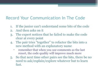 Record Your Communication In The Code If the junior can't understand some bits of the code And then asks on it The expert notices that he failed to make the code clear at every point The pair tries &quot;together&quot; to refactor the bits into a new method with an explanatory name  remember that when you use comments as the last resort, the code quality will improve much more So that next time other pairs see the bits, there be no need to ask/explain/explore whatever but to learn fast.  