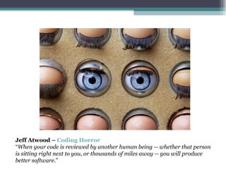 Jeff Atwood –  Coding Horror “ When your code is reviewed by another human being -- whether that person is sitting right next to you, or thousands of miles away -- you will produce better software. ” 