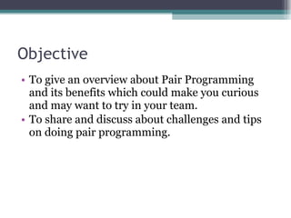 Objective To give an overview about Pair Programming and its benefits which could make you curious and may want to try in your team. To share and discuss about challenges and tips on doing pair programming. 