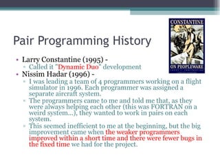 Pair Programming History Larry Constantine (1995) -  Called it &quot; Dynamic Duo &quot; development Nissim Hadar (1996) -  I was leading a team of 4 programmers working on a flight simulator in 1996. Each programmer was assigned a separate aircraft system.  The programmers came to me and told me that, as they were always helping each other (this was FORTRAN on a weird system...), they wanted to work in pairs on each system.  This seemed inefficient to me at the beginning, but the big improvement came when  the weaker programmers improved within a short time and there were fewer bugs in the fixed time  we had for the project. 