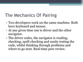 The Mechanics Of Pairing Two developers work on the same machine. Both have keyboard and mouse. At any given time one is driver and the other navigator. The driver codes, the navigator is reading, checking, spell-checking and sanity testing the code, whilst thinking through problems and where to go next. Real-time peer review. 