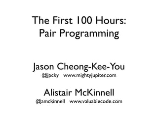 The First 100 Hours:
 Pair Programming

Jason Cheong-Kee-You
  @jpcky www.mightyjupiter.com


  Alistair McKinnell
@amckinnell www.valuablecode.com
 