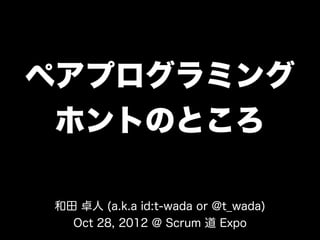 ペアプログラミング
 ホントのところ

和田 卓人 (a.k.a id:t-wada or @t_wada)
  Oct 28, 2012 @ Scrum 道 Expo
 