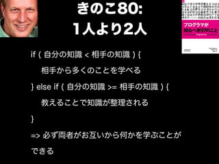 きのこ80:
        1人より2人
if ( 自分の知識 < 相手の知識 ) {

    相手から多くのことを学べる

} else if ( 自分の知識 >= 相手の知識 ) {

    教えることで知識が整理される

}

=> 必ず両者がお互いから何かを学ぶことが

できる
 