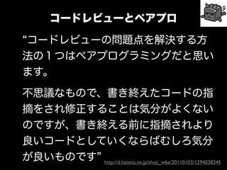 コードレビューとペアプロ

コードレビューの問題点を解決する方
法の１つはペアプログラミングだと思い
ます。

不思議なもので、書き終えたコードの指
摘をされ修正することは気分がよくない
のですが、書き終える前に指摘されより
良いコードとしていくならばむしろ気分
が良いものです http://d.hatena.ne.jp/shuji_w6e/20110103/1294038245
 