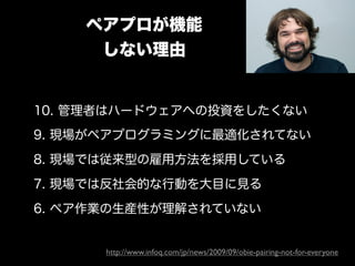 ペアプロが機能
     しない理由


10. 管理者はハードウェアへの投資をしたくない
9. 現場がペアプログラミングに最適化されてない
8. 現場では従来型の雇用方法を採用している
7. 現場では反社会的な行動を大目に見る
6. ペア作業の生産性が理解されていない


      http://www.infoq.com/jp/news/2009/09/obie-pairing-not-for-everyone
 