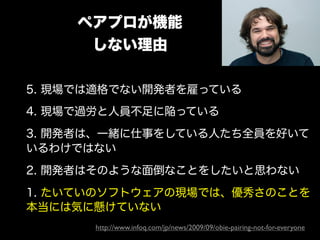 ペアプロが機能
      しない理由

5. 現場では適格でない開発者を雇っている
4. 現場で過労と人員不足に陥っている
3. 開発者は、一緒に仕事をしている人たち全員を好いて
いるわけではない
2. 開発者はそのような面倒なことをしたいと思わない
1. たいていのソフトウェアの現場では、優秀さのことを
本当には気に懸けていない
      http://www.infoq.com/jp/news/2009/09/obie-pairing-not-for-everyone
 