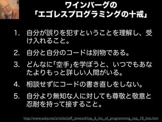 ワインバーグの
       ｢エゴレスプログラミングの十戒｣

1. 自分が誤りを犯すということを理解し、受
   け入れること。
2. 自分と自分のコードは別物である。
3. どんなに｢空手｣を学ぼうと、いつでもあな
   たよりもっと詳しい人間がいる。
4. 相談せずにコードの書き直しをしない。
5. 自分より無知な人に対しても尊敬と敬意と
   忍耐を持って接すること。
 http://www.aoky.net/articles/jeff_atwood/top_6_list_of_programming_top_10_lists.htm
 