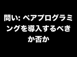 問い: ペアプログラミ
ングを導入するべき
     か否か
 