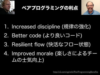 ペアプログラミングの利点



1. Increased discipline (規律の強化)
2. Better code (より良いコード)
3. Resilient ﬂow (快活なフロー状態)
4. Improved morale (楽しさによるチー
   ムの士気向上)

                 http://c2.com/cgi/wiki?PairProgrammingBeneﬁts
 