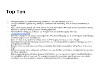 Top Ten
● Interrupt every time your partner starts doing something in a way other than how you'd do it.
● Once you wrestle the keyboard away, delete your partner's last edit immediately. Then do what you were thinking of
instead.
● If your partner objects, ignore it, talk over it, flim-flam around it, claim to be the XP expert, and then accuse him of playing
the previous techniques. Better yet, accuse him of playing this one.
● Pair on stuff that is ambiguous so that you can diverge in intent and context every step of the way.
(AmbiguityRequiresSpikes.)
● Wait until your partner is half-finished expressing an idea. Then demand they stop and do something else. Explain that you
haven't seen a green bar in the last 2 hours.
● Speak non-stop, so your partner never has a silence in which to speak, read code, or have a thought.
● Demand silence except when absolutely necessary. When you misunderstand what your partner is doing you can have a
prolonged argument about it.
● Complain before your partner does something wrong. Create elaborate theories about their failings. Never forgive, never
forget.
● Suffer annoyances in silence until you just can't stand it any more, then blow up. For bonus points go red in face and storm
out without explanation.
● Begin every pairing session with a long discussion of all problems you ever experienced together. Insist that all problems
be resolved before a line of code is cut. For bonus points, conduct this conversation under time pressure and outside
normal work hours when your partner should be curled up at home with their poor neglected spouse.
 