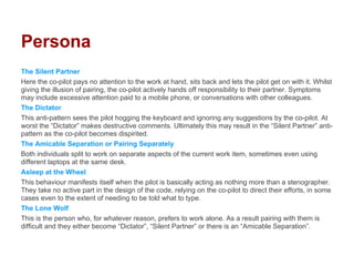 Persona
The Silent Partner
Here the co-pilot pays no attention to the work at hand, sits back and lets the pilot get on with it. Whilst
giving the illusion of pairing, the co-pilot actively hands off responsibility to their partner. Symptoms
may include excessive attention paid to a mobile phone, or conversations with other colleagues.
The Dictator
This anti-pattern sees the pilot hogging the keyboard and ignoring any suggestions by the co-pilot. At
worst the “Dictator” makes destructive comments. Ultimately this may result in the “Silent Partner” anti-
pattern as the co-pilot becomes dispirited.
The Amicable Separation or Pairing Separately
Both individuals split to work on separate aspects of the current work item, sometimes even using
different laptops at the same desk.
Asleep at the Wheel
This behaviour manifests itself when the pilot is basically acting as nothing more than a stenographer.
They take no active part in the design of the code, relying on the co-pilot to direct their efforts, in some
cases even to the extent of needing to be told what to type.
The Lone Wolf
This is the person who, for whatever reason, prefers to work alone. As a result pairing with them is
difficult and they either become “Dictator”, “Silent Partner” or there is an “Amicable Separation”.
 