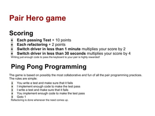 Pair Hero game
Scoring
● Each passing Test + 10 points
● Each refactoring + 2 points
● Switch driver in less than 1 minute multiplies your score by 2
● Switch driver in less than 30 seconds multiplies your score by 4
Writing just enough code to pass the keyboard to your pair is highly rewarded!
Ping Pong Programming
The game is based on possibly the most collaborative and fun of all the pair programming practices.
The rules are simple:
● You write a test and make sure that it fails
● I implement enough code to make the test pass
● I write a test and make sure that it fails
● You implement enough code to make the test pass
● Goto 1
Refactoring is done whenever the need comes up.
 