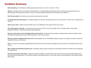Guideline Summary:
Share everything. All contributions, whether great results and errors, are “ours”, not “yours” or “mine”.
Play fair. One person “drives” (has control of the keyboard or is recording design ideas) while the other is continuously reviewing the work and
planning ahead. Stay fairly close to 50-50 on driving. Let the less experienced partner start and maybe drive a little more.
Don’t hit your partner. But make sure your partner stays focused and on-task.
Put things back where they belong. Put negative judgments in the trash: Be positive about you and your partner. For both, this is an opportunity to
improve.
Clean up your mess. >Watch over the shoulder and you are really likely to find a large number of your errors!
Don’t take things too seriously. If your partner picks out a bunch of errors as you type, be glad. But do not always agree. Have healthy
disagreement/debate. Finding the fine balance takes adjustment.
Say you’re sorry when you hurt somebody while moving furniture. Sit side-by-side and program, simultaneously viewing the computer screen
and sharing the keyboard and mouse. Slide the keyboard -- don't move the chairs.
Wash your hands of skepticism before you start. Being skeptical can be a self-fulfilling prophesy. Buying in and “jelling” can lead to a whole that
is greater than the sum of the parts.
Flush. If you work on some parts independently either discard them (flush) and start over together or have the partner very carefully review the work
with you.
Warm cookies and cold milk are good for you. Periodically, taking a break is important for maintaining the stamina for another round of productive
pair programming.
Be aware of the power of two brains. Experiences show that, together, a pair will come up with more than twice as many possible solutions than
the two would have working alone. They will then proceed to more quickly narrow in on the “best” solution and will implement it more quickly and with
better quality.
 