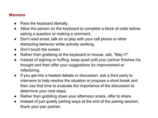 Manners
● Pass the keyboard liberally.
● Allow the person on the keyboard to complete a block of code before
asking a question or making a comment.
● Don’t read email, talk on or play with your cell phone or other
distracting behavior while actively working.
● Don’t touch the screen.
● Rather than grabbing at the keyboard or mouse, ask, “May I?”
● Instead of sighing or huffing, keep quiet until your partner finishes his
thought and then offer your suggestions for improvement or
refactoring.
● If you get into a heated debate or discussion, ask a third party to
intervene to help resolve the situation or propose a short break and
then use that time to evaluate the importance of the discussion to
determine your next steps.
● Rather than gobbling down your afternoon snack, offer to share.
● Instead of just quietly parting ways at the end of the pairing session,
thank your pair partner.
 