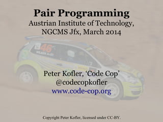 Pair Programming
Austrian Institute of Technology,
NGCMS Jfx, March 2014
Peter Kofler, ‘Code Cop’
@codecopkofler
www.code-cop.org
Copyright Peter Kofler, licensed under CC-BY.
 