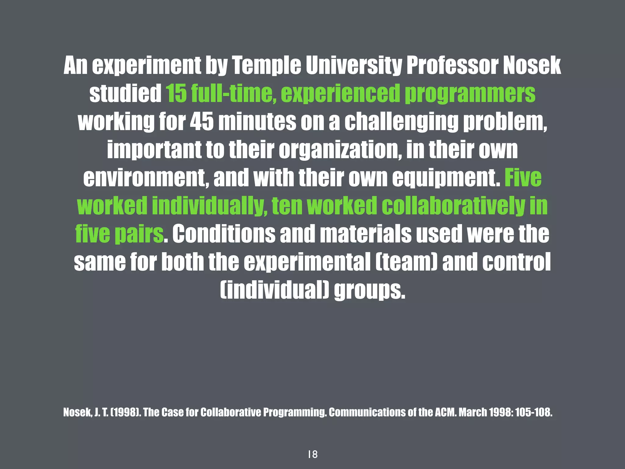 18
An experiment by Temple University Professor Nosek
studied 15 full-time, experienced programmers
working for 45 minutes on a challenging problem,
important to their organization, in their own
environment, and with their own equipment. Five
worked individually, ten worked collaboratively in
five pairs. Conditions and materials used were the
same for both the experimental (team) and control
(individual) groups.
Nosek, J. T. (1998). The Case for Collaborative Programming. Communications of the ACM. March 1998: 105-108.
 