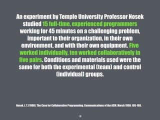 18
An experiment by Temple University Professor Nosek
studied 15 full-time, experienced programmers
working for 45 minutes on a challenging problem,
important to their organization, in their own
environment, and with their own equipment. Five
worked individually, ten worked collaboratively in
five pairs. Conditions and materials used were the
same for both the experimental (team) and control
(individual) groups.
Nosek, J. T. (1998). The Case for Collaborative Programming. Communications of the ACM. March 1998: 105-108.
 