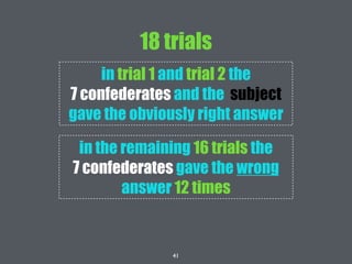 41
18 trials
in trial 1 and trial 2 the
7 confederates and the subject
gave the obviously right answer
in the remaining 16 trials the
7 confederates gave the wrong
answer 12 times
 