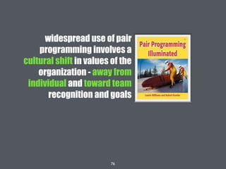 76
widespread use of pair
programming involves a
cultural shift in values of the
organization - away from
individual and toward team
recognition and goals
 