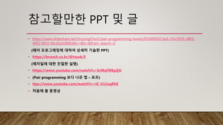 참고할만한 PPT 및 글
• https://www.slideshare.net/UnyongChoi1/pair-programming-howto201409301?qid=55c3f1f1-d8f3-
4062-85f2-fdcd5a3df683&v=&b=&from_search=2
(페어 프로그래밍에 대하여 상세히 기술한 PPT)
• https://brunch.co.kr/@insuk/5
(애자일에 대한 친절한 설명)
• https://www.youtube.com/watch?v=ScMqFD8g3jU
• (Pair programming 보다 나은 법 – 포프)
• ttps://www.youtube.com/watch?v=rG_U12uqRhE
• 처음에 볼 동영상
 