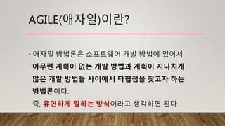 AGILE(애자일)이란?
• 애자일 방법론은 소프트웨어 개발 방법에 있어서
아무런 계획이 없는 개발 방법과 계획이 지나치게
많은 개발 방법들 사이에서 타협점을 찾고자 하는
방법론이다.
즉, 유연하게 일하는 방식이라고 생각하면 된다.
 