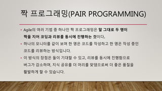 짝 프로그래밍(PAIR PROGRAMMING)
• Agile의 여러 기법 중 하나인 짝 프로그래밍은 말 그대로 두 명이
짝을 지어 코딩과 리뷰를 동시에 진행하는 것이다.
• 하나의 모니터를 같이 보며 한 명은 코드를 작성하고 한 명은 작성 중인
코드를 리뷰하는 방식입니다.
• 이 방식의 장점은 둘이 기대할 수 있고, 리뷰를 동시에 진행함으로
버그가 감소하며, 지식 공유를 더 머리를 맞댐으로써 더 좋은 품질을
활발하게 할 수 있습니다.
 