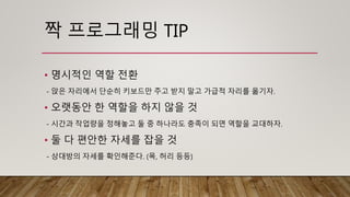 짝 프로그래밍 TIP
• 명시적인 역할 전환
- 앉은 자리에서 단순히 키보드만 주고 받지 말고 가급적 자리를 옮기자.
• 오랫동안 한 역할을 하지 않을 것
- 시간과 작업량을 정해놓고 둘 중 하나라도 충족이 되면 역할을 교대하자.
• 둘 다 편안한 자세를 잡을 것
- 상대방의 자세를 확인해준다. (목, 허리 등등)
 