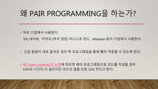 왜 PAIR PROGRAMMING을 하는가?
• 여러 기업에서 사용한다.
EX) 네이버, 카카오,(적극 권장) 어니스트 펀드, Atlassian 등의 기업에서 사용한다.
• 신입 팀원이 새로 들어온 경우 짝 프로그래밍을 통해 빨리 적응할 수 있도록 한다.
• NC state university의 논문에 따르면 페어 프로그래밍으로 코드를 작성할 경우
15%의 시간이 더 걸리지만 코드의 결함 또한 15% 적다고 한다.
 