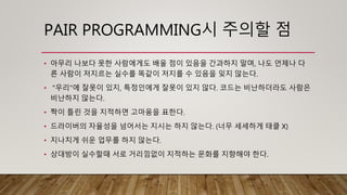 PAIR PROGRAMMING시 주의할 점
• 아무리 나보다 못한 사람에게도 배울 점이 있음을 간과하지 말며, 나도 언제나 다
른 사람이 저지르는 실수를 똑같이 저지를 수 있음을 잊지 않는다.
• "우리"에 잘못이 있지, 특정인에게 잘못이 있지 않다. 코드는 비난하더라도 사람은
비난하지 않는다.
• 짝이 틀린 것을 지적하면 고마움을 표한다.
• 드라이버의 자율성을 넘어서는 지시는 하지 않는다. (너무 세세하게 태클 X)
• 지나치게 쉬운 업무를 하지 않는다.
• 상대방이 실수할때 서로 거리낌없이 지적하는 문화를 지향해야 한다.
 