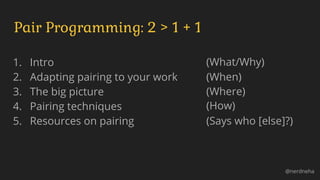 1. Intro
2. Adapting pairing to your work
3. The big picture
4. Pairing techniques
5. Resources on pairing
Pair Programming: 2 > 1 + 1
@nerdneha
(What/Why)
(When)
(Where)
(How)
(Says who [else]?)
 